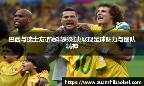 巴西与瑞士友谊赛精彩对决展现足球魅力与团队精神